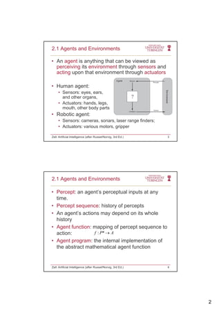 2
• An agent is anything that can be viewed as
perceiving its environment through sensors and
acting upon that environment through actuators
2.1 Agents and Environments
g p g
• Human agent:
• Sensors: eyes, ears,
and other organs,
• Actuators: hands, legs,
mouth other body partsmouth, other body parts
• Robotic agent:
• Sensors: cameras, sonars, laser range finders;
• Actuators: various motors, gripper
Zell: Artificial Intelligence (after Russel/Norvig, 3rd Ed.) 3
• Percept: an agent’s perceptual inputs at any
time.
Percept sequence: history of percepts
2.1 Agents and Environments
• Percept sequence: history of percepts
• An agent’s actions may depend on its whole
history
• Agent function: mapping of percept sequence to
action: : *f P A
• Agent program: the internal implementation of
the abstract mathematical agent function
Zell: Artificial Intelligence (after Russel/Norvig, 3rd Ed.) 4
 