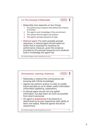 4
• Rationality here depends on four things:
1. The performance measure that defines the criterion
of success
2.2 The Concept of Rationality
2. The agent’s prior knowledge of the environment
3. The actions that the agent can perform
4. The agent’s percept sequence to date.
• Rational agent: For each possible percept
sequence, a rational agent should select an
action that is expected to maximize its
performance measure, given the evidence
provided by the percept sequence and whatever
built-in knowledge the agent has.
Zell: Artificial Intelligence (after Russel/Norvig, 3rd Ed.) 7
• Rationality is distinct from omniscience (all-
knowing with infinite knowledge)
• Agents can perform actions in order to modify
Omniscience, Learning, Autonomy
Agents can perform actions in order to modify
future percepts so as to obtain useful information
(information gathering, exploration)
• A rational agent should not only gather
information, but also learn as much as possible
from what it perceives
A t i t if it b h i i• An agent is autonomous if its behavior is
determined by its own experience (with ability to
learn and adapt). Rational agents should be
autonomous.
Zell: Artificial Intelligence (after Russel/Norvig, 3rd Ed.) 8
 