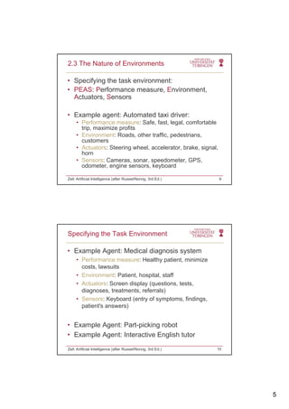 5
• Specifying the task environment:
• PEAS: Performance measure, Environment,
Actuators Sensors
2.3 The Nature of Environments
Actuators, Sensors
• Example agent: Automated taxi driver:
• Performance measure: Safe, fast, legal, comfortable
trip, maximize profits
• Environment: Roads, other traffic, pedestrians,
customerscustomers
• Actuators: Steering wheel, accelerator, brake, signal,
horn
• Sensors: Cameras, sonar, speedometer, GPS,
odometer, engine sensors, keyboard
Zell: Artificial Intelligence (after Russel/Norvig, 3rd Ed.) 9
• Example Agent: Medical diagnosis system
• Performance measure: Healthy patient, minimize
costs lawsuits
Specifying the Task Environment
costs, lawsuits
• Environment: Patient, hospital, staff
• Actuators: Screen display (questions, tests,
diagnoses, treatments, referrals)
• Sensors: Keyboard (entry of symptoms, findings,
patient's answers)
• Example Agent: Part-picking robot
• Example Agent: Interactive English tutor
Zell: Artificial Intelligence (after Russel/Norvig, 3rd Ed.) 10
 