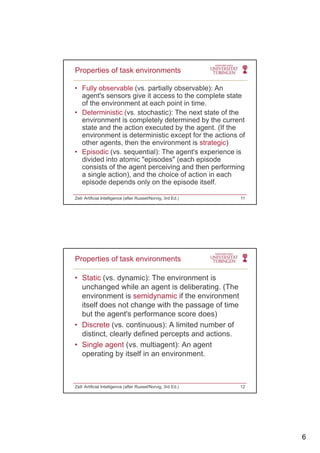 6
• Fully observable (vs. partially observable): An
agent's sensors give it access to the complete state
of the environment at each point in time.
Properties of task environments
• Deterministic (vs. stochastic): The next state of the
environment is completely determined by the current
state and the action executed by the agent. (If the
environment is deterministic except for the actions of
other agents, then the environment is strategic)
• Episodic (vs. sequential): The agent's experience is
divided into atomic "episodes" (each episode
consists of the agent perceiving and then performing
a single action), and the choice of action in each
episode depends only on the episode itself.
Zell: Artificial Intelligence (after Russel/Norvig, 3rd Ed.) 11
• Static (vs. dynamic): The environment is
unchanged while an agent is deliberating. (The
environment is semidynamic if the environment
Properties of task environments
environment is semidynamic if the environment
itself does not change with the passage of time
but the agent's performance score does)
• Discrete (vs. continuous): A limited number of
distinct, clearly defined percepts and actions.
• Single agent (vs multiagent): An agent• Single agent (vs. multiagent): An agent
operating by itself in an environment.
Zell: Artificial Intelligence (after Russel/Norvig, 3rd Ed.) 12
 