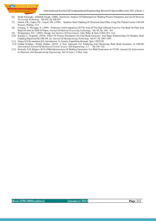 I nternational Journal Of Computational Engineering Research (ijceronline.com) Vol. 3 Issue. 1

[6]     Serdar Karaoglu.; Abdullah Secgin. (2008). Sensitivity Analysis Of Submerged Arc Welding Process Parameters,Journal Of Material
        Processing Technology. V ol-202, Pp 500-507.
[7]     Ghosh, P,K.; Gupta, P,C.; Goyal, V (1998) . Stainless Steel Cladding Of Structural Steel Plate Using The Pulsed Current GM AW
                                          ,K.
        Process, Welding -314.
[8]     Gunaraj, V M urugan, N. (1999) . Prediction And Comparison Of The Area Of The Heat Effected Zone For The Bead On Plate And
                   .;
        Bead On Joint In SAW Of Pipes, Journal Of Material Processing Technology. V 95, Pp. 246 - 261.
                                                                                      ol.
[9]     M ontgomery, D,C.; (2003). Design And Analysis Of Experiments, John Wiley & Sons (ASIA) Pvt. Ltd.
[10]    Kannan,T.; Yoganath. (2010). Effect Of Process Parameters On Clad Bead Geometry And Shape Relationships Of Stainless Steel
        Cladding Deposited By GM AW, Int. Journal Of Manufacturing Technology. V   ol-47, Pp 1083-1095.
[11]    Deepa,S,N;Sivanandam,S,N.;Introduction To Genetic Algorithms;Springer ;Spin 12053230.
 [12]   Farhad Kolahan.; M ehdi Heidari; (2010). A New Approach For Predicting And Optimising Weld Bead Geometry In GMAW,
        International Journal Of Mechanical System Science And Engineering, 2:2: Pp.138 -142.
[13]    M ostafa, N,B.;Khajavi, M ,N.(2006).Optimization Of Welding Parameters For Weld Penetration In FCAW, Journal Of Achievements
        In Materials And Manufacturing Engineering, V ol-16 Issue 1-2 M ay June.




||Issn 2250-3005(online)||                               ||January| 2013                                               Page 222
 