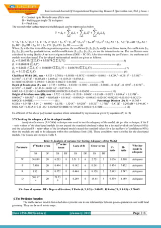 I nternational Journal Of Computational Engineering Research (ijceronline.com) Vol. 3 Issue. 1

        C = Contact tip to Work distance (N) in mm
        D = Welding gun angle (T) in degrees
        E = Pinch (Ac)
The second order surface response model equals can be expressed as below




Y = β 0 + β 1 A + β 2 B + β 3 C + β 4 D + β 5 E + β 11 A2 + β22 B2 + β 33 C2 + β 44 D2 + β 55 E2 + β12 AB + β 13 AC + β 14 AD + β 15 AE +
β 23 BC + β 24 BD + β 25 BE + β 34 CD + β35 CE+ β 45 DE --------- (4)
Where, β 0 is the free term of the regression equation, the coefficient β 1 , β2 , β3 , β4 and β5 is are linear terms, the coefficients β 11 ,
β 22 , β33 , β44 and ß 55 quadratic terms, and the coefficients β 12 , β13 , β14 , β15 , etc are the interaction terms. The coefficients were
calculated by using Quality A merica six sig ma software (DOE – PC IV). After determining the coefficients, the mathemat ical
models were developed. The developed mathematical models are g iven as follo ws.
                                                              --------------------------------------------------------- (5)
                                                       ---------------------------------------------------------- (6)
                                                                                       ------------------------------------ (7)
                                                                         ------------------------------------------------ (8)
Clad Bead Wi dth (W), mm = 8.923 + 0.701A + 0.388B + 0.587C + 0.040D + 0.088E – 0.423A 2 – 0.291B2 – 0.338C2 –
0.219D2 – 0.171E2 + 0.205A B + 0.405AC + 0.105AD + 0.070A E–
0.134BC+0.225BD+0.098BE+0.26CD+0.086CE+0.012DE ----------------------- (9)
Depth of Penetration (P), mm = 2.735 + 0.098A – 0.032B + 0.389C – 0.032D – 0.008E – 0.124A 2 – 0.109B2 – 0.125C2 –
0.187D2 – 0.104E2 – 0.33AB + 0.001 AC + 0.075AD +
0.005 AE– 0.018BC+0.066BD+0.087BE+0.058CD+0.054CE– 0.036DE ----------------------- (10)
Height of Reinforcement (R), mm = 5.752 + 0.160A – 0.151B – 0.060C + 0.016D – 0.002E + 0.084A 2 + 0.037B2 –
0.0006C2 + 0.015D2 – 0.006E2 + 0.035A B + 0.018AC – 0.008AD – 0.048A E– 0.024BC–0.062BD–0.003BE+0.012CD–
0.092CE–0.095DE.------------------------(11)                                                 Percentage Dilution (D), % = 19.705 +
0.325A + 0.347B + 3.141C – 0.039D – 0.153E – 1.324A 2 – 0.923B2 – 1.012C2 – 1.371D2 – 0.872E2 – 0.200AB + 0.346 AC +
0.602 AD + 0.203A E+0.011BC+0.465BD+0.548BE+0.715CD+0.360CE+0.137DE ------------------------ (12)

Co-efficient of the above polynomial equation where calculated by reg ression as given by equations (5) to (8)

3.7 Checking the adequacy of the developed models
         Analysis of variance (ANOVA) technique was used to test the adequacy of the model. As per this technique, if the F
– ratio values of the developed models do not exceed the standard tabulated values for a desired level of confidence (95%)
and the calculated R – ratio values of the developed model exceed the standard values for a desired level of confidence (95%)
then the models are said to be adequate within the confidence limit [10]. These conditions were satisfied for the developed
models. The values are shown in Table 5.

                                Table 5: Anal ysis of variance for Testing Adequacy of the Model
                                           2 nd order
                     1 st Order terms                      Lack of fit     Error terms                                      Whether
    Paramete                                 terms                                          F-                   R-
                                                                                                                            model is
    r                                                                                      ratio                ratio
                                                                                                                            adequate
                       SS         DF       SS      DF       SS       DF      SS     DF

         W          36.889         20       6.233     11      3.51 3       6      2.721       5      1.076      3.390       Adequate

         P           7.810         20       0.404     11      0.142        6      0.261       5      0.454      7.472       Adequate

         R           1.921         20       0.572     11      0.444        6      0.128       5      2.885      3.747       Adequate

                    506.07                  21.73
         D                         20                 11      6.289        6      15.45       5      0.339      8.189       Adequate
                      4                       9


      SS - Sum of squares; DF - Degree of freedom; F Ratio (6, 5, 0.5 ) = 3.40451; R Ratio (20, 5, 0.05) = 3.20665


 4. The Prediction Function
         The mathematical models furn ished above provide one to one relationships between process parameters and weld bead
geometry. They can be used in two ways;


||Issn 2250-3005(online)||                                 ||January| 2013                                                   Page 218
 