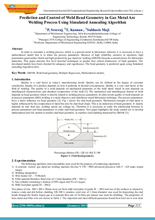 I nternational Journal Of Computational Engineering Research (ijceronline.com) Vol. 3 Issue. 1


       Prediction and Control of Weld Bead Geometry in Gas Metal Arc
            Welding Process Using Simulated Annealing Algorithm
                                1,
                                     P, Sreeraj, 2,T, Kannan , 3,Subhasis Maji
                     1,
                       Department of Mechanical Engineering, Valia Koonambaikulathamma College of
                                        Engineering Technology, Kerala, 692574 India
                         2,
                           Principal, SVS College of Eng ineering,Coimbatore,Tamilnadu,642109 India .
                    3,
                      Professor, Depart ment of Mechanical Eng ineering IGNOU, Delhi, 110068, India.

Abstract
         In order to automate a welding process, which is a present trend in fab rication industry, it is necessary to have a
mathematical model that is to relate the process parameters. Because of high reliability, easiness in operation, high
penetration good surface finish and high productivity gas metal arc weld ing (GMAW) became a natural choice for fabrication
industries. This paper presents five level factorial techniques to predict four critical d imensions of bead geometry. The
developed models have been checked for adequacy and significance. The bead geometry is predicted again using Simulated
annealing Algorith m (SA).

Key Words: GMAW, Weld bead geometry, Multip le Regression, Mathematical models,

1. Introduction
          Quality is a vital factor in today’s manufacturing world. Quality can be defined as the degree of customer
satisfaction. Quality of a product depends on how it performs in desired circu mstances. Quality is a very vital factor in the
field of weld ing. The quality of a weld depends on mechanical properties of the weld metal which in turn depends on
metallurg ical characteristics and chemical co mposition of the weld [1]. The mechanical and metallurg ical feature of weld
depends on bead geometry which is directly related to welding process parameters. In other wo rds quality of weld d epends on
in process parameters.GMA welding is a mu lti objective and mult ifactor metal fabrication technique. The process parameters
have a direct influence on bead geometry [2]. Fig 1 shows the clad bead geometry. Mechanical strength of clad metal is
highly influenced by the co mposition of metal but also by clad bead shape. This is an indicat ion of bead geometry. It main ly
depends on wire feed rate, welding speed, arc voltage etc. Therefore it is necessary to study the relationship between in
process parameters and bead parameters to study clad bead geometry. Th is paper highlights the study carried out to develop
mathematical and GA models to predict clad bead geometry, in stainless steel cladding deposited by GMAW [3].




                                         Percentage dilution (D) = [B/ (A+B)] X 100
                                               Figure 1: Clad bead geometry
2. Experimentation
         The following machines and consumables were used for the purpose of conducting experiment.
1) A constant current gas metal arc welding machine (Invrtee V 350 – PRO advanced processor with 5 – 425 amps output
   range)
2) Welding manipulator
3) Wire feeder (LF – 74 Model)
4) Filler material Stainless Steel wire of 1.2mm diameter (ER – 308 L).
5) Gas cylinder containing a mixtu re of 98% argon and 2% of o xygen.
6) Mild steel plate (grade IS – 2062)
Test plates of size 300 x 200 x 20mm were cut fro m mild steel plate of grade IS – 2062 and one of the surfaces is cleaned to
remove o xide and dirt before cladding. ER-308 L stainless steel wire of 1.2mm d iameter was used for depositing the clad
beads through the feeder. Argon gas at a constant flow rate of 16 litres per minute was used for shielding. The properties of
base metal and filler wire are shown in Tab le 1. The important and most difficult parameter found fro m trial run is wire feed


||Issn 2250-3005(online)||                           ||January| 2013                                            Page 213
 