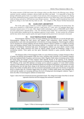 Mobile Phone Radiation Effects On…
www.ijceronline.com ||April||2013|| Page 198
The unique structure of GM food creates risk to humans which can affect them in the following ways: allergic
reactions, toxicity, antibiotic resistance, adverse health side effects and death. It is impossible to foresee the
damage inflicted by genetic food; it is a matter of wait and sees what consequences occur because of it. During
the genetic modification process, proteins from organisms that have never before been a part of the human food
chain are being used and so, GM food may cause allergic reactions. Allergens could be transferred from foods
people are allergic to into foods that they think are safe. For example in 1996, Pioneer Hi-Bred International
Inc.
III. RADIATION ABSORPTION
Part of the radio waves emitted by a mobile telephone handset is absorbed by the human head. The
radio waves emitted by a GSM handset can have a peak power of 2 watts, and a US analogue phone had a
maximum transmit power of 3.6 watts. Other digital mobile technologies, such as CDMA2000 and D-AMPS,
use lower output power, typically below 1 watt. The maximum power output from a mobile phone is regulated
by the mobile phone standard and by the regulatory agencies in each country. In most systems the cell phone
and the base station check reception quality and signal strength and the power level is increased or decreased.
IV. ELECTROMAGNETIC RADIATION
Electromagnetic radiation is a form of energy exhibiting wave-like behavior as it travels through space.
Electromagnetic radiation has both electric and magnetic field components, which oscillate in phase
perpendicular to each other and perpendicular to the direction of energy propagation. Electromagnetic radiation
can be classified into ionizing radiation and non-ionizing radiation, based on whether it is capable of ionizing
atoms and breaking chemical bonds Non-ionizing radiation is associated with two major potential hazards:
electrical and biological. Extremely high power electromagnetic radiation can cause electric currents strong
enough to create sparks (electrical arcs) when an induced voltage exceeds the breakdown voltage of the
surrounding medium. These sparks can then ignite flammable materials or gases, possibly leading to an
explosion.
The biological effect of electromagnetic fields is to cause dielectric heating. Complex biological effects
of weaker non-thermal electromagnetic fields also exists, including weak Extremely Low Frequency magnetic
fields and modulated Radio Frequency and microwave fields. Magnetic fields induce circulating currents within
the human body and strength of these magnetic fields depends directly on the intensity of the impinging
magnetic field. These currents cause nerves and muscles to stimulate which in turn affects biological processes.
The influence of the weak EM radiations on human can be realized as sequence of events which includes
exposure to EM radiations which when absorbed modulates the biological field patterns, accumulation of energy
and information into the body fluid, change in the functional activities of cell which finally results into some
disease.The number of mobile phone users has increased exponentially recently and it has become an important
device in human daily life. Estimates suggest there are around 1.6 billion mobile phone users throughout the
world and the numbers are increasing and hence the level of background electromagnetic radiation. Figure 1
shows the effect of electromagnetic radiation on human head.
Figure 1 shows the level of electrical activities generated in brain. The voltage level ranges from blue to red and
represents electrical activities ranging from minimum to maximum.
Figure 1: Effect of electromagnetic radiation on human brain
 