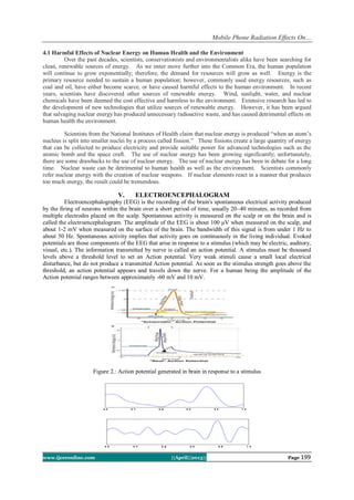 Mobile Phone Radiation Effects On…
www.ijceronline.com ||April||2013|| Page 199
4.1 Harmful Effects of Nuclear Energy on Human Health and the Environment
Over the past decades, scientists, conservationists and environmentalists alike have been searching for
clean, renewable sources of energy. As we enter move further into the Common Era, the human population
will continue to grow exponentially; therefore, the demand for resources will grow as well. Energy is the
primary resource needed to sustain a human population; however, commonly used energy resources, such as
coal and oil, have either become scarce, or have caused harmful effects to the human environment. In recent
years, scientists have discovered other sources of renewable energy. Wind, sunlight, water, and nuclear
chemicals have been deemed the cost effective and harmless to the environment. Extensive research has led to
the development of new technologies that utilize sources of renewable energy. However, it has been argued
that salvaging nuclear energy has produced unnecessary radioactive waste, and has caused detrimental effects on
human health the environment.
Scientists from the National Institutes of Health claim that nuclear energy is produced “when an atom’s
nucleus is split into smaller nuclei by a process called fission.” These fissions create a large quantity of energy
that can be collected to produce electricity and provide suitable power for advanced technologies such as the
atomic bomb and the space craft. The use of nuclear energy has been growing significantly; unfortunately,
there are some drawbacks to the use of nuclear energy. The use of nuclear energy has been in debate for a long
time. Nuclear waste can be detrimental to human health as well as the environment. Scientists commonly
refer nuclear energy with the creation of nuclear weapons. If nuclear elements react in a manner that produces
too much energy, the result could be tremendous.
V. ELECTROENCEPHALOGRAM
Electroencephalography (EEG) is the recording of the brain's spontaneous electrical activity produced
by the firing of neurons within the brain over a short period of time, usually 20–40 minutes, as recorded from
multiple electrodes placed on the scalp. Spontaneous activity is measured on the scalp or on the brain and is
called the electroencephalogram. The amplitude of the EEG is about 100 μV when measured on the scalp, and
about 1-2 mV when measured on the surface of the brain. The bandwidth of this signal is from under 1 Hz to
about 50 Hz. Spontaneous activity implies that activity goes on continuously in the living individual. Evoked
potentials are those components of the EEG that arise in response to a stimulus (which may be electric, auditory,
visual, etc.). The information transmitted by nerve is called an action potential. A stimulus must be thousand
levels above a threshold level to set an Action potential. Very weak stimuli cause a small local electrical
disturbance, but do not produce a transmitted Action potential. As soon as the stimulus strength goes above the
threshold, an action potential appears and travels down the nerve. For a human being the amplitude of the
Action potential ranges between approximately -60 mV and 10 mV.
Figure 2.: Action potential generated in brain in response to a stimulus
 