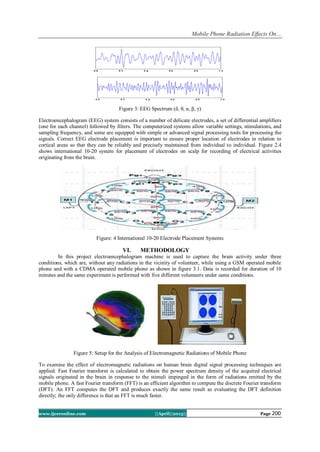 Mobile Phone Radiation Effects On…
www.ijceronline.com ||April||2013|| Page 200
Figure 3: EEG Spectrum (δ, θ, α, β, γ)
Electroencephalogram (EEG) system consists of a number of delicate electrodes, a set of differential amplifiers
(one for each channel) followed by filters. The computerized systems allow variable settings, stimulations, and
sampling frequency, and some are equipped with simple or advanced signal processing tools for processing the
signals. Correct EEG electrode placement is important to ensure proper location of electrodes in relation to
cortical areas so that they can be reliably and precisely maintained from individual to individual. Figure 2.4
shows international 10-20 system for placement of electrodes on scalp for recording of electrical activities
originating from the brain.
Figure: 4 International 10-20 Electrode Placement Systems
VI. METHODOLOGY
In this project electroencephalogram machine is used to capture the brain activity under three
conditions, which are, without any radiations in the vicinity of volunteer, while using a GSM operated mobile
phone and with a CDMA operated mobile phone as shown in figure 3.1. Data is recorded for duration of 10
minutes and the same experiment is performed with five different volunteers under same conditions.
Figure 5: Setup for the Analysis of Electromagnetic Radiations of Mobile Phone
To examine the effect of electromagnetic radiations on human brain digital signal processing techniques are
applied. Fast Fourier transform is calculated to obtain the power spectrum density of the acquired electrical
signals originated in the brain in response to the stimuli impinged in the form of radiations emitted by the
mobile phone. A fast Fourier transform (FFT) is an efficient algorithm to compute the discrete Fourier transform
(DFT). An FFT computes the DFT and produces exactly the same result as evaluating the DFT definition
directly; the only difference is that an FFT is much faster.
 