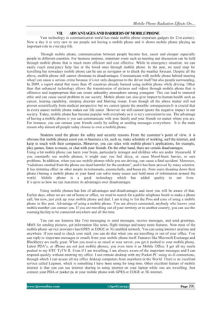 Mobile Phone Radiation Effects On…
www.ijceronline.com ||April||2013|| Page 201
VII. ADVANTAGESANDBARRIERSOFMOBILEPHONE
Vast technology in communication world has made mobile phone important gadgets for 21st century.
Now a day it is very rare to see people not having a mobile phone and it shows mobile phone playing an
important role in everyday life.
Through mobile phone, communication between people become fast, easier and cheaper especially
people in different countries. For business purpose, important event such as meeting and discussion can be held
through mobile phone that is much more efficient and cost effective. While in emergency situation, we can
easily reach emergency help line or the loved ones through mobile phone. In the past, we need map for
travelling but nowadays mobile phone can be use as navigator or to check the weather forecast. Despite all the
above, mobile phone still cannot eliminate its disadvantages. Communicate with mobile phone behind steering
wheel can cause a serious crime because it’s not only dangerous to the driver itself but also people surrounding.
In 2009, a report stated that more than 45 countries already banned using mobile phone while driving. Other
than that enhanced technology allows the transmission of pictures and videos through mobile phone that is
offensive and inappropriate that can create unhealthy atmosphere among youngster. This can lead to immoral
ethic and can cause social problem in our society. Mobile phone can also give impact to human health such as
cancer, hearing capability, sleeping disorder and blurring vision. Even though all the above matter still not
proven scientifically from medical perspective but we cannot ignore the possible consequences.It is crucial that
in every aspect mobile phone makes our life easier. However we still cannot ignore the negative impact in our
society. Today, mobile phone has become popular with everybody as it is very convenient to use. The advantage
of having a mobile phone is you can communicate with your family and your friends no matter where you are.
For instance, you can contact your friends easily by calling or sending messages everywhere. It is the main
reason why almost all people today choose to own a mobile phone.
Students need the phone for safety and security reasons. From the customer’s point of view, it is
obvious that mobile phones assist you in business a lot, such as, make schedule of working, surf the internet, and
keep in touch with their companies. Moreover, you can relax with mobile phone’s applications, for example,
play games, listen to music, or chat with your friends. On the other hand, there are certain disadvantages.
Using a lot mobile phone can harm your brain, particularly teenager and children who are under 16yearsold. If
you constantly use mobile phones, it might may you feel dizzy, or cause blood-brain barrier, or ears
problems. In addition, when you use mobile phones while you are driving, can cause a fatal accident. Moreover,
“radiations emitted from the phone are dead harmful for the eardrum”, and it has been proved by many scientist.
It has irritating effect on other people in restaurants, cinema halls, and buses etc. from users shouting down their
phone.Owning a mobile phone in your hand can solve many issues and hold most of information around the
world. Mobile phone is a good technology which has added quality to our lives.
It’s up to us how we can maximize its advantages over disadvantages.
Using mobile phones has lots of advantages and disadvantages and most you will be aware of that.
Earlier days, when we are out of home or office, we need to search for a public telephone booth to make a phone
call, but now, just pick up your mobile phone and dial. I am trying to list the Pros and cons of using a mobile
phone in this post. Advantage of using a mobile phone. You are always connected; anybody who knows your
mobile number can contact you. If you are travelling out of your territory or to another country, you can use the
roaming facility to be connected anywhere and all the time.
You can use features like Text messaging to send messages, receive messages, and send greetings,
MMS for sending pictures, get information like news, flight timings and many more features. Now most of the
mobile phone service providers has GPRS or EDGE or 3G enabled network. You can using internet anytime and
anywhere. If you need to check your mail, you can do that when you are travelling or out of your office. You
can reply to important messages or emails from your mobile phone itself. Features like Microsoft Exchange and
Blackberry are really great. When you receive an email at your server, you get it pushed to your mobile phone.
Latest PDA’s, or iPhone are not just mobile phones, you even term it as Mobile Office. I get all my mails
pushed to my HTC TyTN II. Even if I am travelling, I am always aware of the important messages and I can
respond quickly without entering my office. I use remote desktop with my Pocket PC using wi-fi connections,
through which I can access all my office desktop computers from anywhere in the World. There is an excellent
service called Legmen, which is something I have been using for long time. Other excellent feature of mobile
internet is that you can use internet sharing to using internet on your laptop while you are travelling. Just
connect your PDA or pocket pc or your mobile phone with GPRS or EDGE or 3G internet.
 