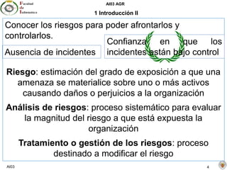 AI03 AGR
AI03 4
1 Introducción II
Conocer los riesgos para poder afrontarlos y
controlarlos.
Riesgo: estimación del grado de exposición a que una
amenaza se materialice sobre uno o más activos
causando daños o perjuicios a la organización
Análisis de riesgos: proceso sistemático para evaluar
la magnitud del riesgo a que está expuesta la
organización
Tratamiento o gestión de los riesgos: proceso
destinado a modificar el riesgo
Ausencia de incidentes
Confianza en que los
incidentes están bajo control
 