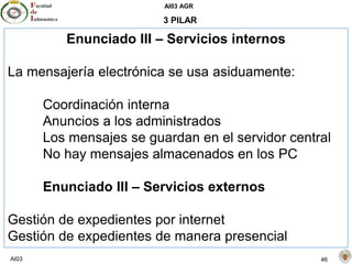 AI03 AGR
AI03 46
3 PILAR
Enunciado III – Servicios internos
La mensajería electrónica se usa asiduamente:
Coordinación interna
Anuncios a los administrados
Los mensajes se guardan en el servidor central
No hay mensajes almacenados en los PC
Enunciado III – Servicios externos
Gestión de expedientes por internet
Gestión de expedientes de manera presencial
 