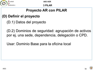AI03 AGR
AI03 50
3 PILAR
Proyecto AR con PILAR
(D) Definir el proyecto
(D.1) Datos del proyecto
(D.2) Dominios de seguridad: agrupación de activos
por ej. una sede, dependencia, delegación o CPD.
Usar: Dominio Base para la oficina local
 