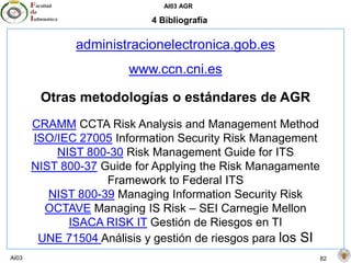 AI03 AGR
AI03 82
4 Bibliografía
administracionelectronica.gob.es
www.ccn.cni.es
Otras metodologías o estándares de AGR
CRAMM CCTA Risk Analysis and Management Method
ISO/IEC 27005 Information Security Risk Management
NIST 800-30 Risk Management Guide for ITS
NIST 800-37 Guide for Applying the Risk Managamente
Framework to Federal ITS
NIST 800-39 Managing Information Security Risk
OCTAVE Managing IS Risk – SEI Carnegie Mellon
ISACA RISK IT Gestión de Riesgos en TI
UNE 71504 Análisis y gestión de riesgos para los SI
 