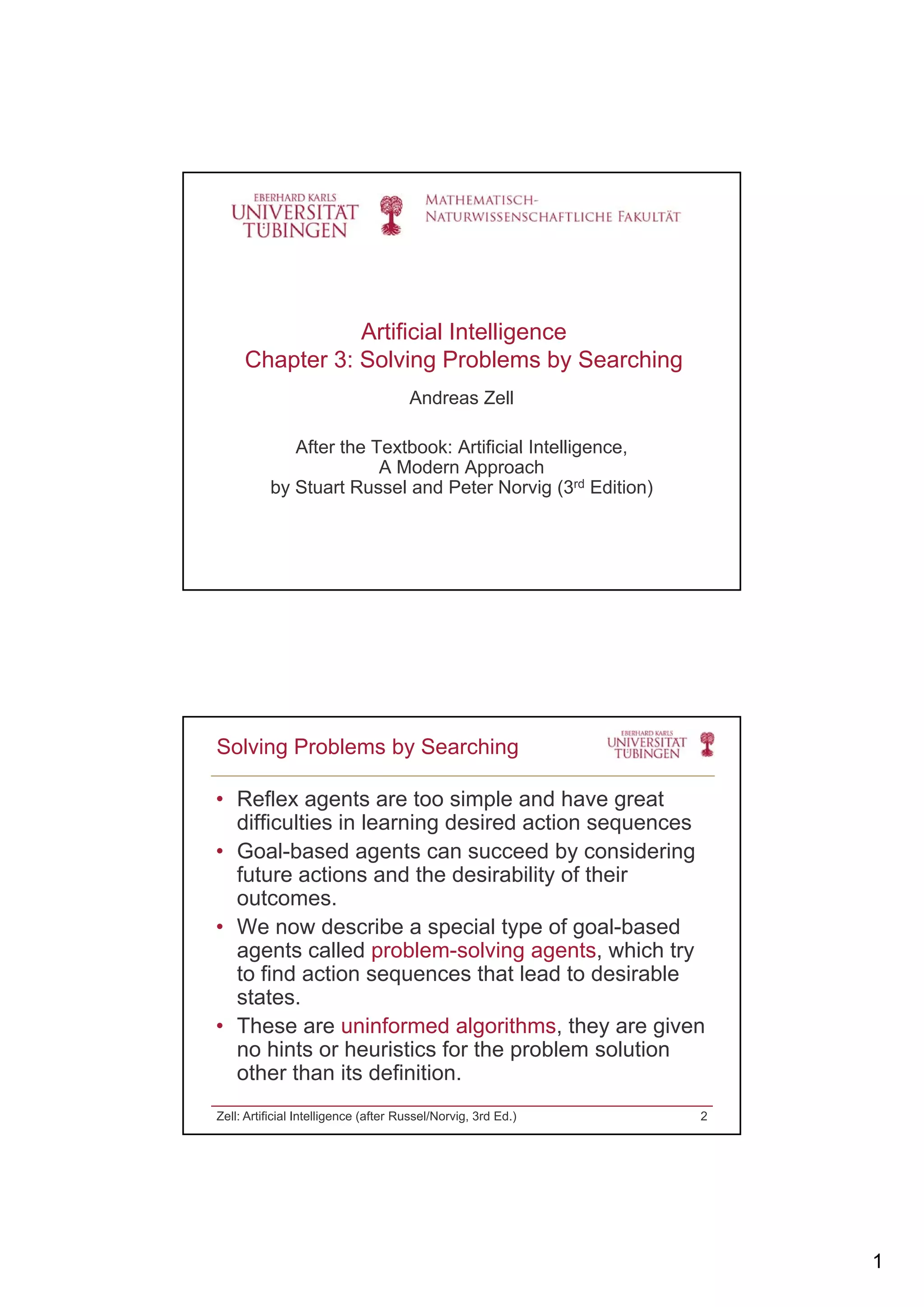 1
Artificial Intelligence
Chapter 3: Solving Problems by Searching
Andreas Zell
After the Textbook: Artificial IntelligenceAfter the Textbook: Artificial Intelligence,
A Modern Approach
by Stuart Russel and Peter Norvig (3rd Edition)
• Reflex agents are too simple and have great
difficulties in learning desired action sequences
• Goal-based agents can succeed by considering
Solving Problems by Searching
Goal based agents can succeed by considering
future actions and the desirability of their
outcomes.
• We now describe a special type of goal-based
agents called problem-solving agents, which try
to find action sequences that lead to desirable
statesstates.
• These are uninformed algorithms, they are given
no hints or heuristics for the problem solution
other than its definition.
Zell: Artificial Intelligence (after Russel/Norvig, 3rd Ed.) 2
 