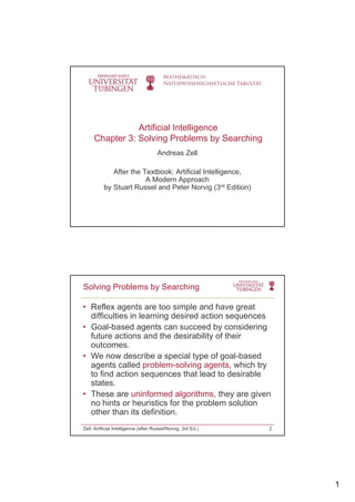 1
Artificial Intelligence
Chapter 3: Solving Problems by Searching
Andreas Zell
After the Textbook: Artificial IntelligenceAfter the Textbook: Artificial Intelligence,
A Modern Approach
by Stuart Russel and Peter Norvig (3rd Edition)
• Reflex agents are too simple and have great
difficulties in learning desired action sequences
• Goal-based agents can succeed by considering
Solving Problems by Searching
Goal based agents can succeed by considering
future actions and the desirability of their
outcomes.
• We now describe a special type of goal-based
agents called problem-solving agents, which try
to find action sequences that lead to desirable
statesstates.
• These are uninformed algorithms, they are given
no hints or heuristics for the problem solution
other than its definition.
Zell: Artificial Intelligence (after Russel/Norvig, 3rd Ed.) 2
 