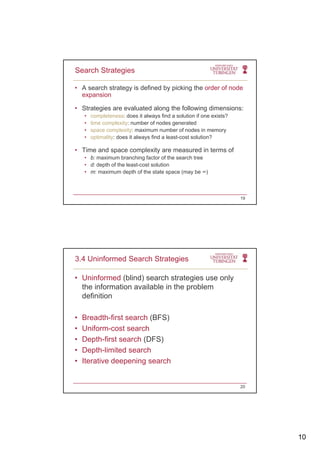 10
• A search strategy is defined by picking the order of node
expansion
• Strategies are evaluated along the following dimensions:
Search Strategies
• Strategies are evaluated along the following dimensions:
• completeness: does it always find a solution if one exists?
• time complexity: number of nodes generated
• space complexity: maximum number of nodes in memory
• optimality: does it always find a least-cost solution?
• Time and space complexity are measured in terms of
b i b hi f t f th h t• b: maximum branching factor of the search tree
• d: depth of the least-cost solution
• m: maximum depth of the state space (may be ∞)
19
• Uninformed (blind) search strategies use only
the information available in the problem
definition
3.4 Uninformed Search Strategies
definition
• Breadth-first search (BFS)
• Uniform-cost search
• Depth-first search (DFS)
• Depth-limited search
• Iterative deepening search
20
 