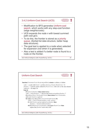13
• Modification to BFS generates Uniform-cost
search, which works with any step-cost function
(edge weights/costs):
3.4.2 Uniform-Cost Search (UCS)
( g g )
• UCS expands the node n with lowest summed
path cost g(n).
• To do this, the frontier is stored as a priority
queue. (Sorted list data structure, better heap
data structure).
Th l t t i li d t d h l t d• The goal test is applied to a node when selected
for expansion (not when it is generated).
• Also a test is added if a better node is found to a
node on the frontier.
Zell: Artificial Intelligence (after Russel/Norvig, 3rd Ed.) 25
Uniform-Cost Search
Zell: Artificial Intelligence (after Russel/Norvig, 3rd Ed.) 26
 