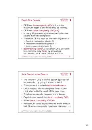 16
• DFS has time complexity O(bm), if m is the
maximum depth of any node (may be infinite).
• DFS has space complexity of O(b m)
Depth-First Search
DFS has space complexity of O(b m).
• In many AI problems space complexity is more
severe than time complexity
• Therefore DFS is used as the basic algorithm in
• Constraint satisfaction (chapter 6)
• Propositional satisfiability (chapter 7)
• Logic programming (chapter 9).
• Backtracking search, a variant of DFS, uses still
less memory, only O(m), by generating
successors not at once, but one at a time.
Zell: Artificial Intelligence (after Russel/Norvig, 3rd Ed.) 31
• The failure of DFS in infinite search spaces can
be prevented by giving it a search limit l.
This approach is called depth limited search
3.4.4 Depth-Limited Search
• This approach is called depth-limited search.
• Unfortunately, it is not complete if we choose
l < d, where d is the depth of the goal node.
• This happens easily, because d is unknown.
• Depth-limited search has time complexity O(bl).
• It has space complexity of O(b l).
• However, in some applications we know a depth
limit (# nodes in a graph, maximum diameter, …)
Zell: Artificial Intelligence (after Russel/Norvig, 3rd Ed.) 32
 