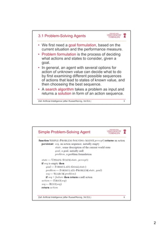2
• We first need a goal formulation, based on the
current situation and the performance measure.
• Problem formulation is the process of deciding
3.1 Problem-Solving Agents
Problem formulation is the process of deciding
what actions and states to consider, given a
goal.
• In general, an agent with several options for
action of unknown value can decide what to do
by first examining different possible sequences
of actions that lead to states of known value andof actions that lead to states of known value, and
then chooseing the best sequence.
• A search algorithm takes a problem as input and
returns a solution in form of an action sequence.
Zell: Artificial Intelligence (after Russel/Norvig, 3rd Ed.) 3
Simple Problem-Solving Agent
Zell: Artificial Intelligence (after Russel/Norvig, 3rd Ed.) 4
 