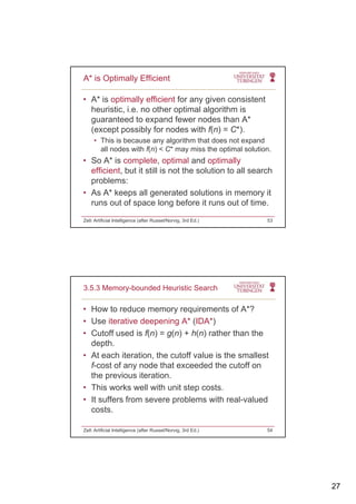 27
• A* is optimally efficient for any given consistent
heuristic, i.e. no other optimal algorithm is
guaranteed to expand fewer nodes than A*
A* is Optimally Efficient
guaranteed to expand fewer nodes than A
(except possibly for nodes with f(n) = C*).
• This is because any algorithm that does not expand
all nodes with f(n) < C* may miss the optimal solution.
• So A* is complete, optimal and optimally
efficient, but it still is not the solution to all search,
problems:
• As A* keeps all generated solutions in memory it
runs out of space long before it runs out of time.
Zell: Artificial Intelligence (after Russel/Norvig, 3rd Ed.) 53
• How to reduce memory requirements of A*?
• Use iterative deepening A* (IDA*)
C ff f( ) ( ) ( )
3.5.3 Memory-bounded Heuristic Search
• Cutoff used is f(n) = g(n) + h(n) rather than the
depth.
• At each iteration, the cutoff value is the smallest
f-cost of any node that exceeded the cutoff on
the previous iteration.
• This works well with unit step costs.
• It suffers from severe problems with real-valued
costs.
Zell: Artificial Intelligence (after Russel/Norvig, 3rd Ed.) 54
 