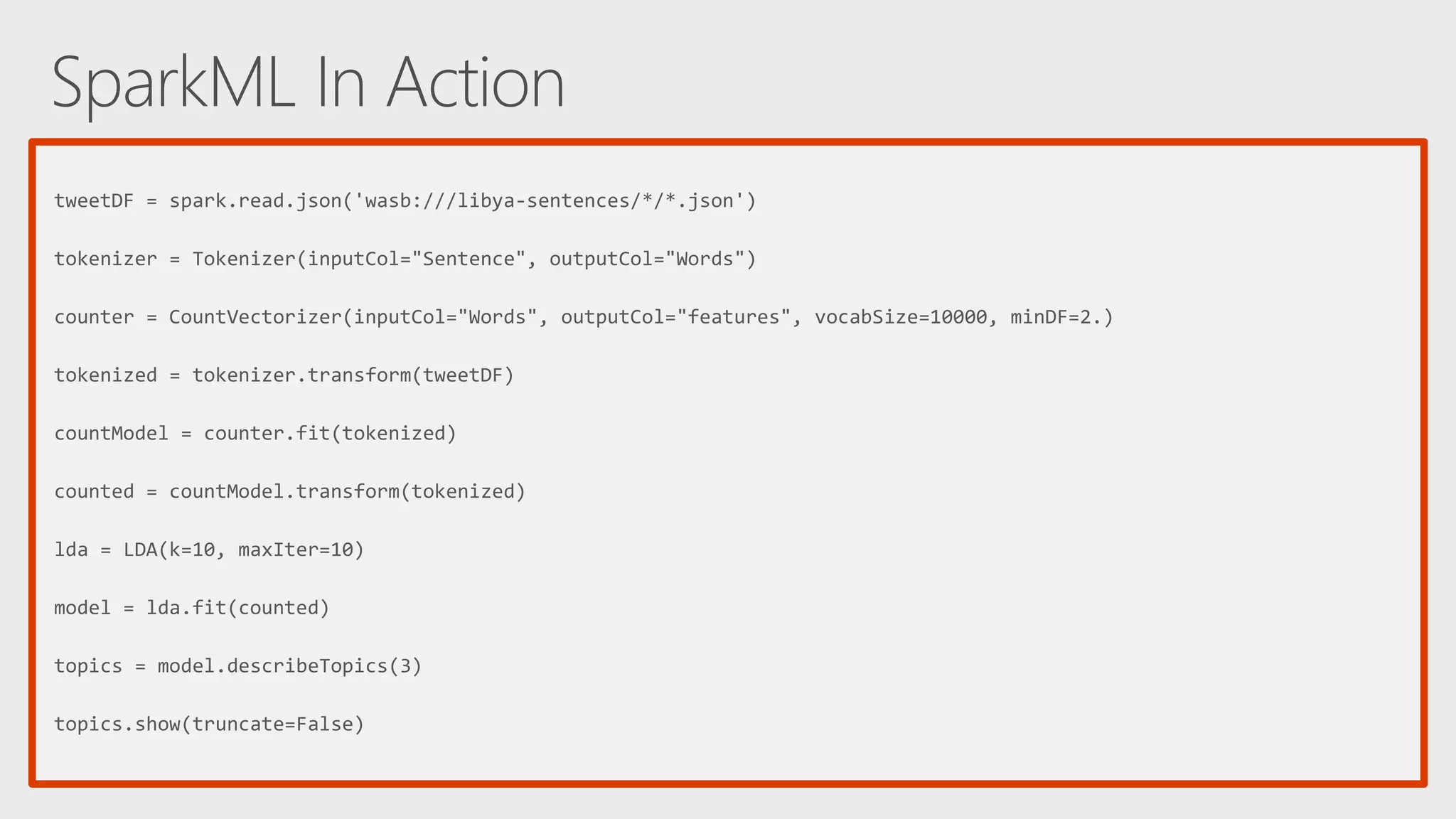 tweetDF = spark.read.json('wasb:///libya-sentences/*/*.json') tokenizer = Tokenizer(inputCol="Sentence", outputCol="Words") counter = CountVectorizer(inputCol="Words", outputCol="features", vocabSize=10000, minDF=2.) tokenized = tokenizer.transform(tweetDF) countModel = counter.fit(tokenized) counted = countModel.transform(tokenized) lda = LDA(k=10, maxIter=10) model = lda.fit(counted) topics = model.describeTopics(3) topics.show(truncate=False) 
