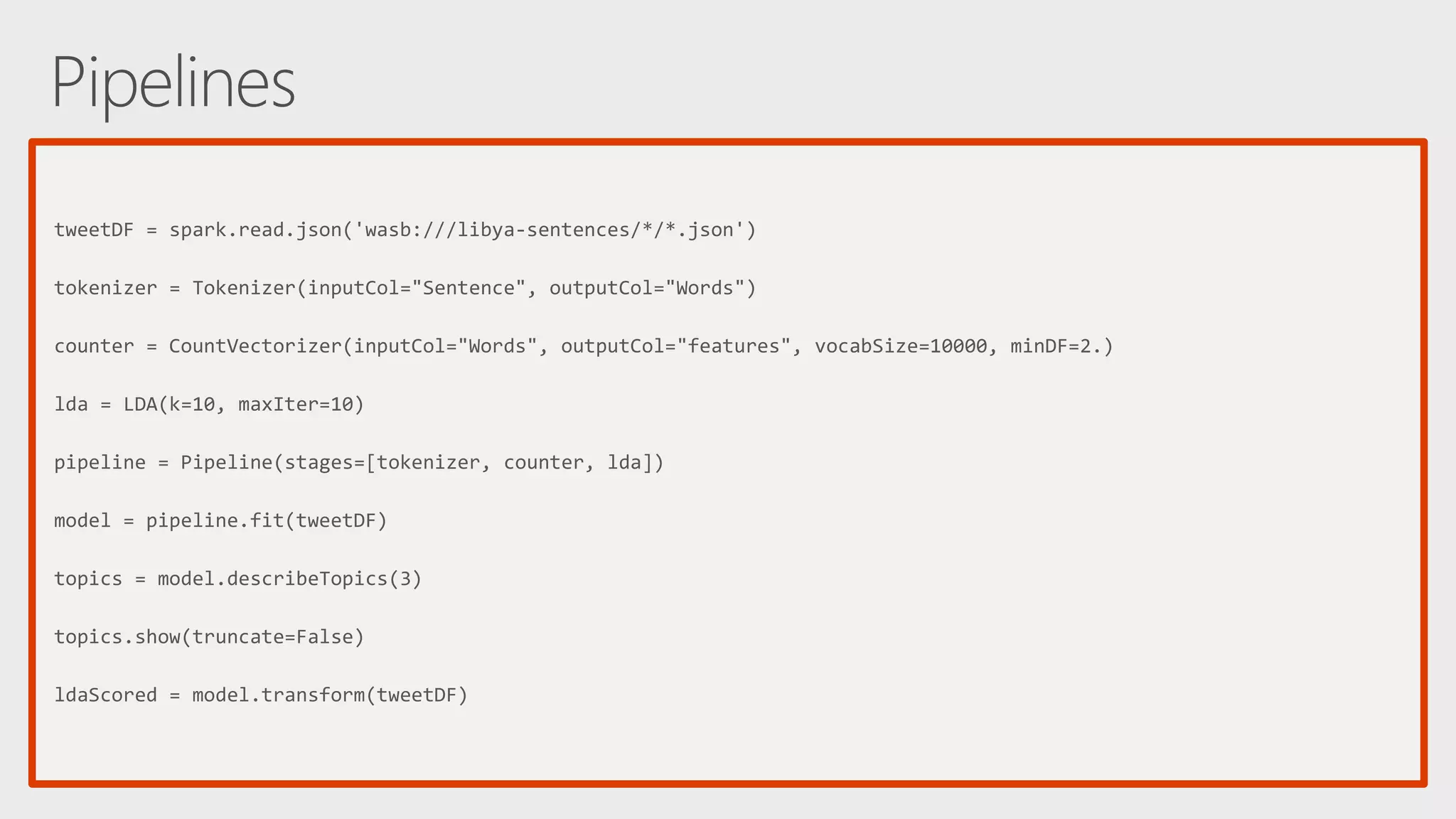 tweetDF = spark.read.json('wasb:///libya-sentences/*/*.json') tokenizer = Tokenizer(inputCol="Sentence", outputCol="Words") counter = CountVectorizer(inputCol="Words", outputCol="features", vocabSize=10000, minDF=2.) lda = LDA(k=10, maxIter=10) pipeline = Pipeline(stages=[tokenizer, counter, lda]) model = pipeline.fit(tweetDF) topics = model.describeTopics(3) topics.show(truncate=False) ldaScored = model.transform(tweetDF) 