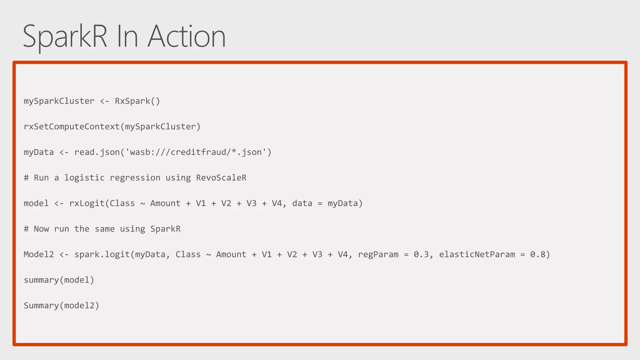 mySparkCluster <- RxSpark() rxSetComputeContext(mySparkCluster) myData <- read.json('wasb:///creditfraud/*.json') # Run a logistic regression using RevoScaleR model <- rxLogit(Class ~ Amount + V1 + V2 + V3 + V4, data = myData) # Now run the same using SparkR Model2 <- spark.logit(myData, Class ~ Amount + V1 + V2 + V3 + V4, regParam = 0.3, elasticNetParam = 0.8) summary(model) Summary(model2) 