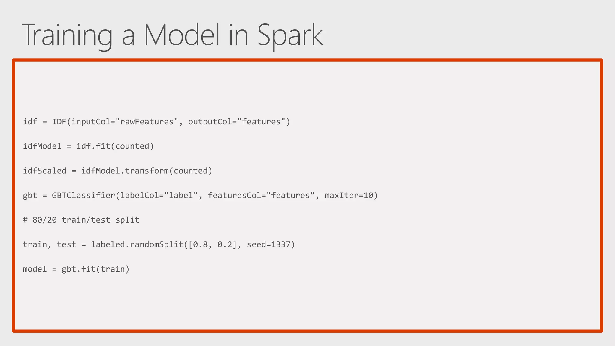 idf = IDF(inputCol="rawFeatures", outputCol="features") idfModel = idf.fit(counted) idfScaled = idfModel.transform(counted) gbt = GBTClassifier(labelCol="label", featuresCol="features", maxIter=10) # 80/20 train/test split train, test = labeled.randomSplit([0.8, 0.2], seed=1337) model = gbt.fit(train) 