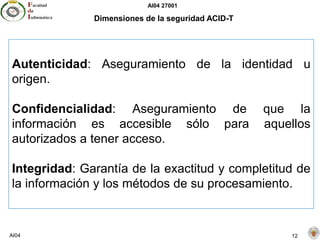 AI04 27001
AI04 12
Dimensiones de la seguridad ACID-T
Autenticidad: Aseguramiento de la identidad u
origen.
Confidencialidad: Aseguramiento de que la
información es accesible sólo para aquellos
autorizados a tener acceso.
Integridad: Garantía de la exactitud y completitud de
la información y los métodos de su procesamiento.
 