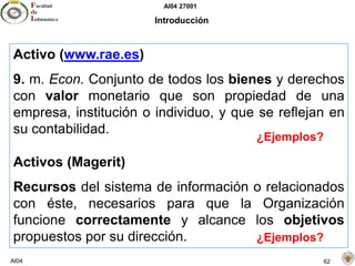 AI04 27001
AI04 62
Introducción
Activo (www.rae.es)
9. m. Econ. Conjunto de todos los bienes y derechos
con valor monetario que son propiedad de una
empresa, institución o individuo, y que se reflejan en
su contabilidad.
Activos (Magerit)
Recursos del sistema de información o relacionados
con éste, necesarios para que la Organización
funcione correctamente y alcance los objetivos
propuestos por su dirección.
¿Ejemplos?
¿Ejemplos?
 