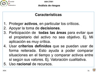 AI04 27001
AI04 75
Análisis de riesgos
Características
1. Proteger activos, en particular los críticos.
2. Apoyar la toma de decisiones.
3. Participación de todas las áreas para evitar que
el propietario del activo no sea objetivo. Ej. Mi
aplicación es muy crítica.
4. Usar criterios definidos que se puedan usar de
forma reiterada. Esto ayuda a poder comparar
situaciones en el tiempo y comparar activos entre
sí según sus valores. Ej. Valoración cualitativa.
5. Uso racional de recursos.
 