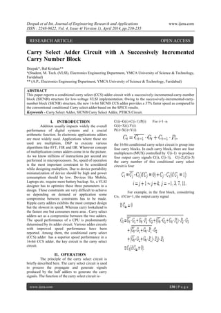 Deepak et al Int. Journal of Engineering Research and Applications www.ijera.com
ISSN : 2248-9622, Vol. 4, Issue 4( Version 1), April 2014, pp.230-235
www.ijera.com 230 | P a g e
Carry Select Adder Circuit with A Successively Incremented
Carry Number Block
Deepak*, Bal Krishan**
*(Student, M. Tech. (VLSI), Electronics Engineering Department, YMCA University of Science & Technology,
Faridabad)
** (A.P., Electronics Engineering Department, YMCA University of Science & Technology, Faridabad)
ABSTRACT
This paper reports a conditional carry select (CCS) adder circuit with a successively-incremented-carry-number
block (SICNB) structure for low-voltage VLSI implementation. Owing to the successively-incremented-carry-
number block (SICNB) structure, the new 16-bit SICNB CCS adder provides a 37% faster speed as compared to
the conventional conditional Carry select adder based on the SPICE results.
Keywords - Carry Select Adder, SICNB Carry Select Adder, PTBCS Circuit.
I. INTRODUCTION
Addition usually impacts widely the overall
performance of digital systems and a crucial
arithmetic function. In electronic applications adders
are most widely used. Applications where these are
used are multipliers, DSP to execute various
algorithms like FFT, FIR and IIR. Wherever concept
of multiplication comes adders come in to the picture.
As we know millions of instructions per second are
performed in microprocessors. So, speed of operation
is the most important constraint to be considered
while designing multipliers. Due to device portability
miniaturization of device should be high and power
consumption should be low. Devices like Mobile,
Laptops etc. require more battery backup. So, a VLSI
designer has to optimize these three parameters in a
design. These constraints are very difficult to achieve
so depending on demand or application some
compromise between constraints has to be made.
Ripple carry adders exhibits the most compact design
but the slowest in speed. Whereas carry lookahead is
the fastest one but consumes more area . Carry select
adders act as a compromise between the two adders.
The speed performance of a CPU is predominantly
determined by its adder circuit. Various adder circuits
with improved speed performance have been
reported. Among them, the conditional carry select
(CCS) adder has a superior speed performance in a
16-bit CCS adder, the key circuit is the carry select
circuit.
II. OPERATION
The principle of the carry select circuit is
briefly described here. The carry select circuit is used
to process the propagate and generate signals
produced by the half adders to generate the carry
signals. The function of the carry select circuit is-
C(i)=G(i)+C(i-1).P(i) For i=1~n
G(i)=X(i).Y(i)
P(i)=X(i)+Y(i)
the 16-bit conditional carry select circuit is group into
four carry blocks. In each carry block, there are four
multiplexers (MUX) controlled by C(i-1) to produce
four output carry signals C(i), C(i-1), C(i-2),C(i-3)
the carry number of this conditional carry select
circuit is four
For example, in the first block, considering
Co, if Cin=1, the output carry signal
RESEARCH ARTICLE OPEN ACCESS
 