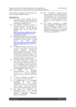 Nmegbu Int. Journal of Engineering Research and Applications www.ijera.com
ISSN : 2248-9622, Vol. 4, Issue 6( Version 2), June 2014, pp.244-247
www.ijera.com 247 | P a g e
undo the effort by making the microbial solution too
viscous to migrate within the reservoir.
REFERENCES
[1] S.L. Bryant andT.P. Lockhart, Reservoir
Engineering analysis of microbial enhanced
oil recovery, SPE Reservoir Evaluation and
Engineering, Oct 2002, 365-374
[2] S.L. Marshall, “Fundamental Aspects of
Microbial Enhanced Oil Recovery: A
Literature Survey”, National Research
flagship, CSIRO, Western Australia, 2008
[online],
http://www.clw.csiro.au/publications/scienc
e/2008/WFO-MicrobialOilRecovery.pdf
(accessed Feb 13, 2014)
[3] M-M.Chang, R.S.Bryant, H.W. Gao andT.-
H. Chung, Modeling of Microbial Transport
Phenomena in Porous Media, US DOE
Report, July 1991 [online],
http://www.netl.doe.gov/kmd/cds/disk44/I-
Microbial/NIPER539.pdf (accessed Feb 13,
2014)
[4] M. Wagner, Microbial enhancement of oil
recovery from carbonate reservoirs with
complex formation characteristics.
Microbial enhancement of oil recovery-
recent advances. In: Premuzic ET (ed.),
Developments in Petroleum Science: Proc.
of the 1992 international conference on
microbial enhanced oil recovery, 31. (New
York, USA : Elsevier, 1992), 387-398
[5] B. Bubela,Combined Effect of Temperature
and other Environmental Stresses on
Microbiologically Enhanced Oil Recovery,
In: E.C. Donaldson and J.B. Clark (Ed.),
Proc., 1982 International Conference on
Microbial Enhancement of Oil Recovery,
NTIS, Springfield, Va,1983, 118-123
[6] B., Bubela, A.J. DaviesandJ.
Ferguson,Biological and Abiological
processes in a simulated sedimentary
system, J. Geol. Soc. Austr.,32(2),1975, 135-
141
[7] T. Teresa, Introduction to Bacteria, J.
Science in the real world, 1999, 3-6
[8] A., Soundmand-asli, S.S. Ayatollahi,H.
Mohabatkar, M. Zareie, andS.F.
Shariatpanahi, The in situ microbial
enhanced oil recovery in fractured porous
media, Elsevier Journal of Petroleum
Science and Engineering,58,2007, 161-172
[9] R.S. Bryant, E.C. Donaldson, G.V.
Chilingariam andT.F. Yen, Microbial
Enhanced Oil Recovery II, Process and
Operation (Amsterdam, Netherlands:
Elsevier, 1989) 432-450
[10] M.V. IvanovandS.S. Belyaev,Microbial
Activity in Water Flooded OilField and its
Possible Regulation, In: E.C. Donaldson and
J.B. Clark (Ed.), Proc. 1982 International
Conference on Microbial Enhancement of
Oil Recovery, NTIS, Springfield, Va, 1983,
48-57
[11] A.G. Collins, Geochemistry of Oilfield
waters, (Amsterdam, Netherlands: Elsevier,
1975) 496 Masahito, Y., Tamako, W. &
Tatsuomi, M. (2004) “Effects of salt
concentration and bacteria on encystment
induction in ciliated protozoan colpoda sp.”,
J. ACTA protozool. 43, 93-98
 