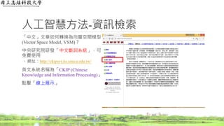 人工智慧方法-資訊檢索
「中文」文章如何轉換為向量空間模型
(Vector Space Model, VSM)？
中央研究院研發「中文斷詞系統」，可
免費使用
◦ 網址：http://ckipsvr.iis.sinica.edu.tw/
英文系統名稱為「CKIP (Chinese
Knowledge and Information Processing)」
點擊「線上展示」
14
 