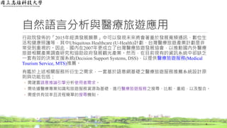 自然語言分析與醫療旅遊應用
行政院發佈的「2015年經濟發展願景」中可以發現未來將會著重於發展寬頻通訊、數位生
活和健康照護等，其中Ubiquitous Healthcare (U-Health)計劃、台灣醫療旅遊產業計劃是非
常受到重視的。因此，國內在2007年更成立了台灣醫療旅遊發展協會，以推動國內外醫療
旅遊相關產業調查研究和協助政府發展觀光產業。然而，在目前現有的資訊系統中卻缺乏
一套有效的決策支援系統(Decision Support Systems, DSS)，以提供醫療旅遊服務(Medical
Tourism Service, MTS)推薦。
有鑑於上述相關服務所衍生之需求，一套基於語意網基礎之醫療旅遊服務推薦系統設計原
則與功能包括：
◦ 需建置語意推論引擎分析使用者需求。
◦ 需依據醫療專業知識和旅遊服務資源為基礎，進行醫療旅遊服務之搜尋、比較、重組，以及整合。
◦ 需提供有效率且流程簡單的搜尋機制。
4
 