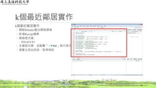 k個最近鄰居實作
k個最近鄰居實作
◦ 開啟RStudio整合開發環境
◦ 新增Rscript檔案
◦ 撰寫程式碼
◦ 假設k設定為3
◦ 全選程式碼，並點擊「 」執行程式
◦ 瀏覽主控台訊息，取得規則
42
 