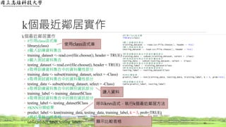 k個最近鄰居實作
k個最近鄰居實作
◦ #引用class函式庫
◦ library(class)
◦ #載入訓練資料集合
◦ training_dataset <- read.csv(file.choose(), header = TRUE)
◦ #載入測試資料集合
◦ testing_dataset <- read.csv(file.choose(), header = TRUE)
◦ #取得訓練資料集合中的資料屬性部分
◦ training_data <- subset(training_dataset, select = -Class)
◦ #取得測試資料集合中的資料屬性部分
◦ testing_data <- subset(testing_dataset, select = -Class)
◦ #取得訓練資料集合中的類別資訊部分
◦ training_label <- training_dataset$Class
◦ #取得測試資料集合中的類別資訊部分
◦ testing_label <- testing_dataset$Class
◦ #KNN分類結果
◦ predict_label <- knn(training_data, testing_data, training_label, k = 3, prob=TRUE)
◦ #將結果輸出成表格
◦ table(predict_label, testing_label) 43
使用class函式庫
顯示比較表格
讀入資料
呼叫knn函式，執行k個最近鄰居方法
 