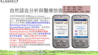 自然語言分析與醫療旅遊應用
本研究將服務導向架構(Service Oriented
Architecture, SOA )和語意網技術結合在資訊系
統上，提供醫療旅遊服務之推薦。因此提出一
套六大元件架構之智慧型醫療旅遊服務推薦系
統(Intelligent Medical Tourism Service
Recommendation System, IMTSRS)，並且提出
醫療旅遊詞幹處理機制(Medical Tourism
Stemming Mechanism, MTSM)和醫療本體論
(Medical Ontologies, MOs)以進行使用者需求語
意分析和處理，並整合詞頻-逆向文件頻率
(Term Frequency - Inverse Document Frequency,
TF-IDF)、潛在語意分析(Latent Semantic
Analysis, LSA)和k個最近鄰居(k-Nearest
Neighbors, kNN)演算法推論最適醫療旅遊服務
給行動式使用者端。
5
把「病症」當作「字詞」
把「療法」當作「類別」
即可將問題定義為「分類」問題
 