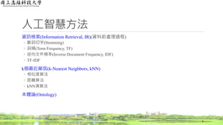 人工智慧方法
資訊檢索(Information Retrieval, IR)(資料前處理過程)
◦ 斷詞切字(Stemming)
◦ 詞頻(Term Frequency, TF)
◦ 逆向文件頻率(Inverse Document Frequency, IDF)
◦ TF-IDF
k個最近鄰居(k-Nearest Neighbors, kNN)
◦ 相似度算法
◦ 距離算法
◦ kNN演算法
本體論(Ontology)
6
 