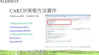 CART決策樹方法實作
新增RScript檔案，並編輯程式碼
#安裝rpart和MASS函式庫
install.packages('rpart')
install.packages('MASS')
#引用rpart和MASS函式庫
library(rpart)
library(MASS)
56
 