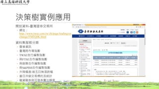 決策樹實例應用
開放資料-臺灣證券交易所
◦ 網址：
http://www.twse.com.tw/zh/page/trading/ex
change/FMTQIK.html
資料集服務分類
◦ 盤後資訊
◦ 臺灣跨市場指數
◦ TWSE自行編製指數
◦ 與FTSE合作編製指數
◦ 與銳聯合作編製指數
◦ 與S&PDJI合作編製指數
◦ 升降幅度/首五日無漲跌幅
◦ 當日沖銷交易標的及統計
◦ 融資融券與可借券賣出額度
70
 