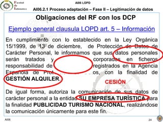 AI06 LOPD
AI06 24
AI06.2.1 Proceso adaptación – Fase II – Legitimación de datos
Obligaciones del RF con los DCP
Ejemplo general clausula LOPD art. 5 – Información
En cumplimiento con lo establecido en la Ley Orgánica
15/1999, de 13 de diciembre, de Protección de Datos de
Carácter Personal, le informamos que sus datos personales
serán tratados y quedarán incorporados en ficheros
responsabilidad de MI EMPRESA registrados en la Agencia
Española de Protección de Datos, con la finalidad de
GESTIÓN ALQUILER.
De igual forma, autoriza la comunicación de sus datos de
carácter personal a la entidad SU EMPRESA TURÍSTICA para
la finalidad PUBLICIDAD TURISMO NACIONAL, realizándose
la comunicación únicamente para este fin.
CESIÓN
 