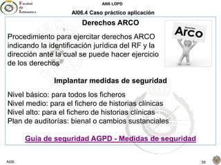 AI06 LOPD
AI06 58
AI06.4 Caso práctico aplicación
Derechos ARCO
Procedimiento para ejercitar derechos ARCO
indicando la identificación jurídica del RF y la
dirección ante la cual se puede hacer ejercicio
de los derechos
Implantar medidas de seguridad
Nivel básico: para todos los ficheros
Nivel medio: para el fichero de historias clínicas
Nivel alto: para el fichero de historias clínicas
Plan de auditorías: bienal o cambios sustanciales
Guía de seguridad AGPD - Medidas de seguridad
 