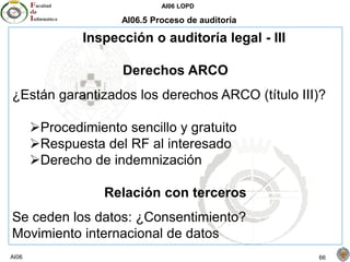 AI06 LOPD
AI06 66
AI06.5 Proceso de auditoría
Inspección o auditoría legal - III
Derechos ARCO
¿Están garantizados los derechos ARCO (título III)?
Procedimiento sencillo y gratuito
Respuesta del RF al interesado
Derecho de indemnización
Relación con terceros
Se ceden los datos: ¿Consentimiento?
Movimiento internacional de datos
 