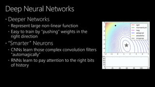 Deep Neural Networks
 Deeper Networks
 Represent large non-linear function
 Easy to train by “pushing” weights in the
right direction
 “Smarter” Neurons
 CNNs learn those complex convolution filters
“automagically”
 RNNs learn to pay attention to the right bits
of history
 