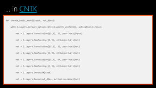 … in CNTK
def create_basic_model(input, out_dims):
with C.layers.default_options(init=C.glorot_uniform(), activation=C.relu):
net = C.layers.Convolution((5,5), 32, pad=True)(input)
net = C.layers.MaxPooling((3,3), strides=(2,2))(net)
net = C.layers.Convolution((5,5), 32, pad=True)(net)
net = C.layers.MaxPooling((3,3), strides=(2,2))(net)
net = C.layers.Convolution((5,5), 64, pad=True)(net)
net = C.layers.MaxPooling((3,3), strides=(2,2))(net)
net = C.layers.Dense(64)(net)
net = C.layers.Dense(out_dims, activation=None)(net)
 