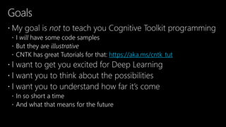 Goals
 My goal is not to teach you Cognitive Toolkit programming
 I will have some code samples
 But they are illustrative
 CNTK has great Tutorials for that: https://aka.ms/cntk_tut
 I want to get you excited for Deep Learning
 I want you to think about the possibilities
 I want you to understand how far it’s come
 In so short a time
 And what that means for the future
 