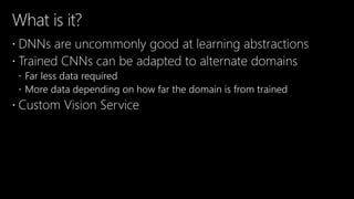 What is it?
 DNNs are uncommonly good at learning abstractions
 Trained CNNs can be adapted to alternate domains
 Far less data required
 More data depending on how far the domain is from trained
 Custom Vision Service
 