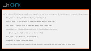 …in CNTK
def create_model(model_uri, num_classes, input_features, feature_node_name, last_hidden_name, new_prediction_node_name='pr
base_model = C.load_model(download_from_uri(model_uri))
feature_node = C.logging.find_by_name(base_model, feature_node_name)
last_node = C.logging.find_by_name(base_model, last_hidden_name)
cloned_layers = C.combine([last_node.owner]).clone(C.CloneMethod.clone,
{feature_node: C.placeholder(name='features')})
feat_norm = input_features - C.Constant(114)
cloned_out = cloned_layers(feat_norm)
return C.layers.Dense(num_classes, activation=None, name=new_prediction_node_name) (cloned_out)
 
