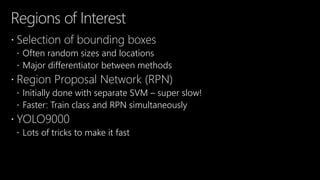 Regions of Interest
 Selection of bounding boxes
 Often random sizes and locations
 Major differentiator between methods
 Region Proposal Network (RPN)
 Initially done with separate SVM – super slow!
 Faster: Train class and RPN simultaneously
 YOLO9000
 Lots of tricks to make it fast
 