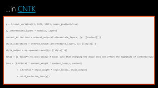 …in CNTK
y = C.input_variable((3, SIZE, SIZE), needs_gradient=True)
z, intermediate_layers = model(y, layers)
content_activations = ordered_outputs(intermediate_layers, {y: [[content]]})
style_activations = ordered_outputs(intermediate_layers, {y: [[style]]})
style_output = np.squeeze(z.eval({y: [[style]]}))
total = (1-decay**(n+1))/(1-decay) # makes sure that changing the decay does not affect the magnitude of content/style
loss = (1.0/total * content_weight * content_loss(y, content)
+ 1.0/total * style_weight * style_loss(z, style_output)
+ total_variation_loss(y))
 