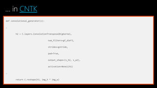 … in CNTK
def convolutional_generator(z):
…
h2 = C.layers.ConvolutionTranspose2D(gkernel,
num_filters=gf_dim*2,
strides=gstride,
pad=True,
output_shape=(s_h2, s_w2),
activation=None)(h1)
…
return C.reshape(h3, img_h * img_w)
 